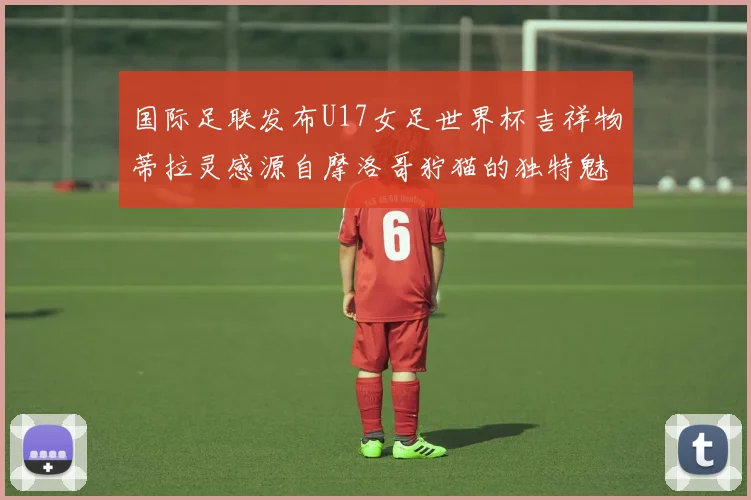 国际足联发布U17女足世界杯吉祥物蒂拉灵感源自摩洛哥狞猫的独特魅力