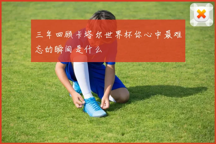 三年回顾卡塔尔世界杯你心中最难忘的瞬间是什么