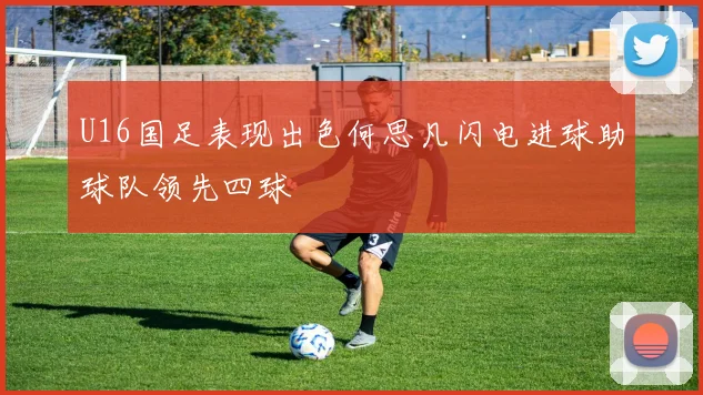 U16国足表现出色何思凡闪电进球助球队领先四球