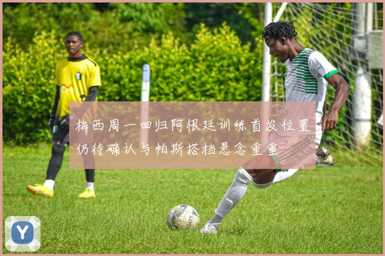 梅西周一回归阿根廷训练首发位置仍待确认与帕斯搭档悬念重重