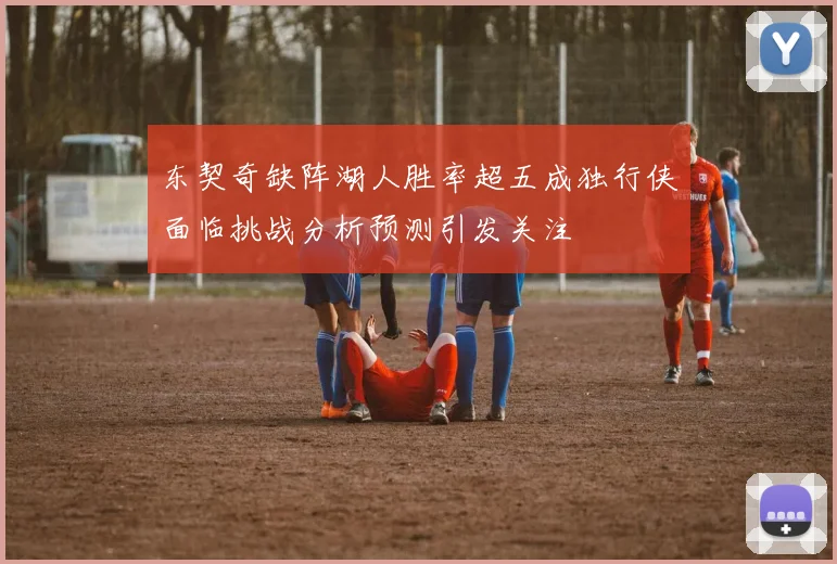 东契奇缺阵湖人胜率超五成独行侠面临挑战分析预测引发关注