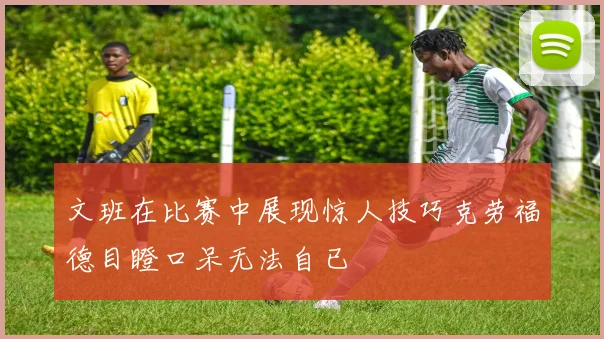 文班在比赛中展现惊人技巧克劳福德目瞪口呆无法自已