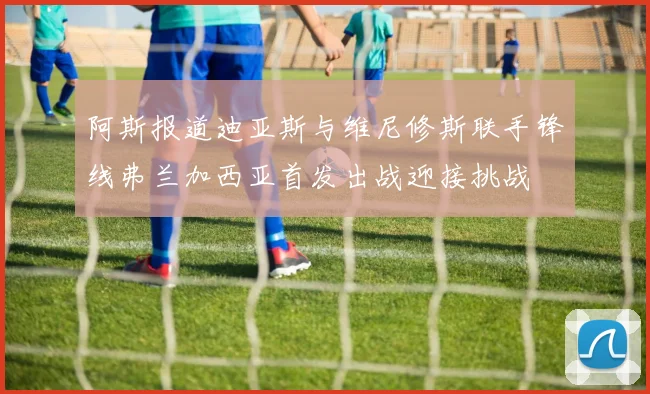 阿斯报道迪亚斯与维尼修斯联手锋线弗兰加西亚首发出战迎接挑战