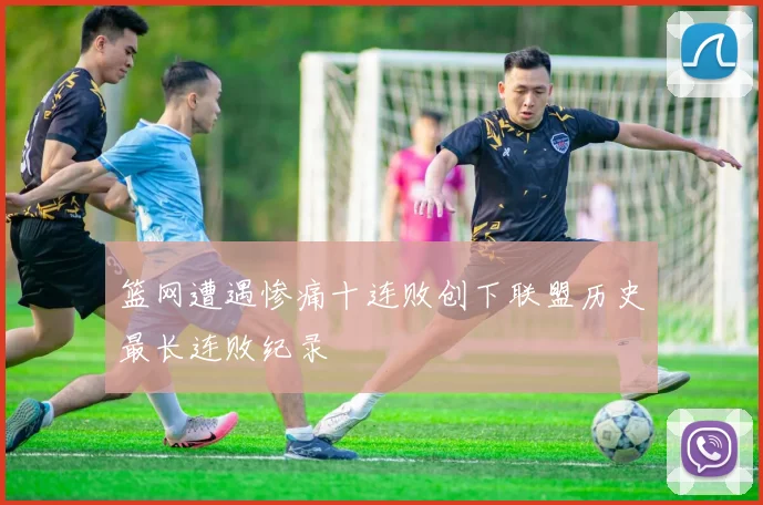 篮网遭遇惨痛十连败创下联盟历史最长连败纪录