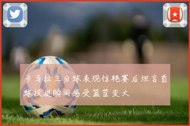 卡马拉三分球表现惊艳赛后坦言首球投进瞬间感受篮筐变大