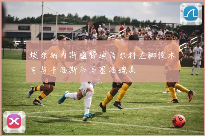 埃尔纳内斯盛赞迪马尔科左脚技术可与卡洛斯和马塞洛媲美