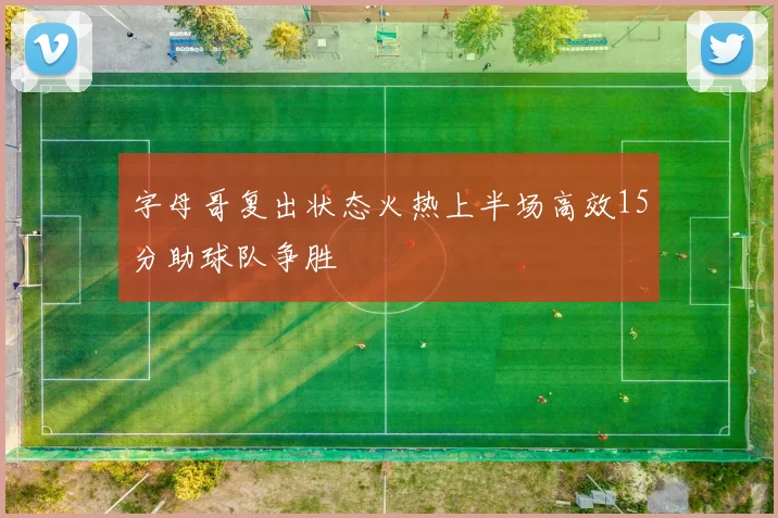 字母哥复出状态火热上半场高效15分助球队争胜