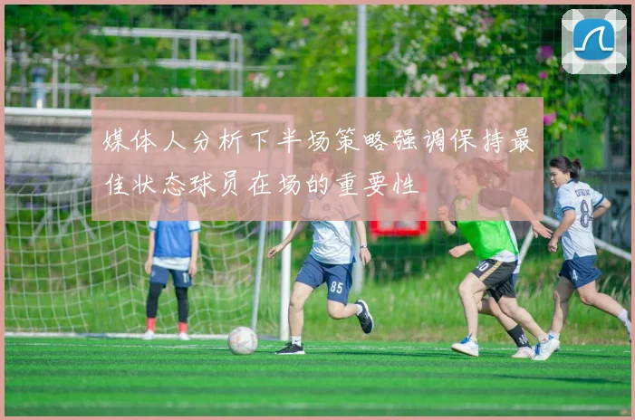 媒体人分析下半场策略强调保持最佳状态球员在场的重要性