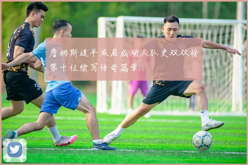 詹姆斯追平浓眉成湖人队史双双榜第十位续写传奇篇章