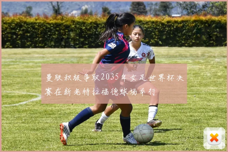 曼联积极争取2035年女足世界杯决赛在新老特拉福德球场举行