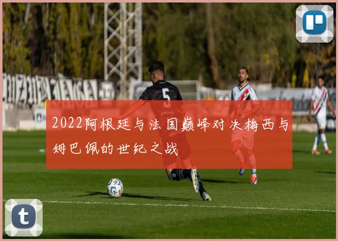 2022阿根廷与法国巅峰对决梅西与姆巴佩的世纪之战
