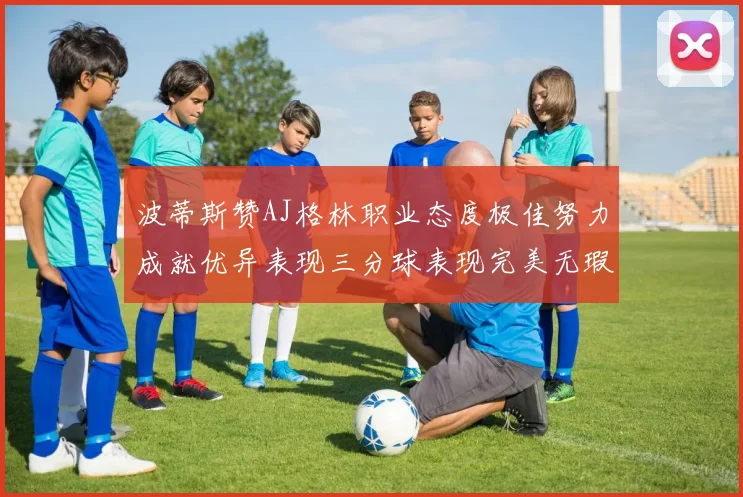波蒂斯赞AJ格林职业态度极佳努力成就优异表现三分球表现完美无瑕