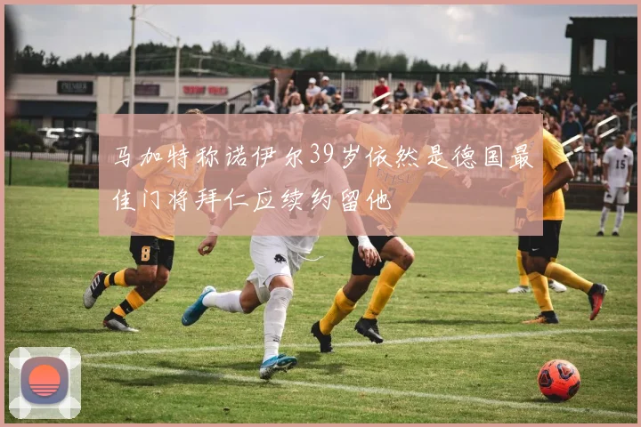 马加特称诺伊尔39岁依然是德国最佳门将拜仁应续约留他