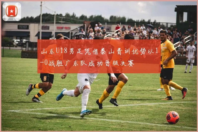 山东U18男足凭借泰山青训优势以1-0战胜广东队成功晋级决赛